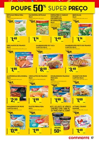 HAMBURGUERS DE VACA
CAPITÃO IGLO
ULTRACONGELADO, EMB.: 1,6 KG
€5,43/KG
€
17,38
CROCANTES DE FRANGO
IGLO
CORDON BLEU, ULTRACONGELADO,
EMB.: 220 G
€9,05/KG
€
3,99
MACEDÓNIA ERVILHAS
IGLO
ULTRACONGELADO, EMB.: 650 G
€2,68/KG
€
2,49
FILETES PRIMAVERA
IGLO
C/ ALHO & ERVAS, EMB.:225 G
€8,84/KG
€
3,99
NUGGETS DE PEIXE
CAPITÃO IGLO
ULTRACONGELADO, EMB.: 250 G
€6,76/KG
€
3,39
HAMBURGUERS PEITO DE FRANGO
CAPITÃO IGLO
ULTRACONGELADO, EMB.:480 G
€7,27/KG
€
6,99
ERVILHAS PRIMAVERA
IGLO
ULTRACONGELADO, EMB.: 500 G
€2,98/KG
€
2,99
ALMÔNDEGAS BOLONHESA
IGLO
ULTRACONGELADO, EMB.: 400 G
€5,98/KG
€
4,78
PANADINHOS DE PEIXE
CAPITÃO IGLO
ULTRACONGELADO, EMB.: 200 G
€4,90/KG
€
1,96
GRELHADOS DE FRANGO
IGLO
ORIGINAL, ULTRACONGELADO, EMB.: 200 G
€9,95/KG
€
3,99
NOS GELADOS DE VÁRIOS
SABORES EMB.:500 ML
DA MARCA BEN & JERRY
ESPINAFRES C/ QUEIJO
MOZZARELLA/
ESPARREGADO
DE ESPINAFRES
IGLO
ULTRACONGELADO,
EMB.: 300 G/ 600 G
€4,97/KG/ €2,48/KG
€
2,99
DOURADINHOS FRANGO/
PESCADA
IGLO
FORNÍSSIMO, ULTRACONGELADO,
EMB.: 250 G/ 300 G
€7,96/KG/ €6,63/KG
€
3,99
PROMOÇÃO
€
1,99
UNID.
PROMOÇÃO
€
0,98
UNID.
PROMOÇÃO
€
1,69
UNID.
PROMOÇÃO
€
2,39
UNID.
PROMOÇÃO
€
1,99
UNID.
PROMOÇÃO
€
1,49
UNID.
PROMOÇÃO
€
1,74
UNID.
PROMOÇÃO
€
1,49
UNID.
PROMOÇÃO
€
1,74
UNID.
PROMOÇÃO
€
1,99
UNID.
PROMOÇÃO
€
8,69
UNID.
PROMOÇÃO
€
1,99
UNID.
PROMOÇÃO
€
3,49
UNID.
BRÓCOLOS
IGLO
ULTRACONGELADO, EMB.: 600 G
€2,90/KG
€
3,49
ACTIMEL LÍQUIDO
DANONE	
VÁRIOS SABORES, EMB.: 6 X 100 G
€2,48/KG
€
2,99
PROMOÇÃO
POUPE
50%
PROMOÇÃO
€
1,49
UNID.
17
POUPE 50%
SUPER PREÇO
 