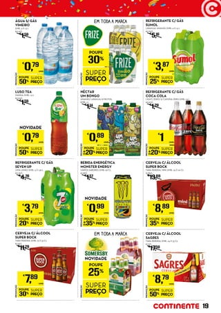 PROMOÇÃO
POUPE
25%
SUPER
PREÇO
€
3,87
UNID.
REFRIGERANTE C/ GÁS
SUMOL
LARANJA/ ANANÁS, EMB.: 4 X 1,5 L
€0,65/L
€
5,16
PROMOÇÃO
POUPE
50%
SUPER
PREÇO
€
0,79
UNID.
ÁGUA S/ GÁS
VIMEIRO
EMB.: 4 X 1,5 L
€0,13/L
€
1,59
NOVIDADE
PROMOÇÃO
POUPE
50%
SUPER
PREÇO
€
0,79
UNID.
LUSO TEA
MANGA, EMB.: 1,5 L
€0,53/L
€
1,59
EM TODA A MARCA
PROMOÇÃO
POUPE
30%
SUPER
PREÇO
NÉCTAR
UM BONGO
ANANÁS/ LARANJA/ 8 FRUTOS,
EMB.: 1 L
€
1,14
PROMOÇÃO
POUPE
20%
SUPER
PREÇO
€
1 UNID.
REFRIGERANTE C/ GÁS
COCA COLA
LIGHT/ ZERO/ S/ CAFEÍNA ZERO, EMB.: 1,5 L
€0,67/L
€
1,29
PROMOÇÃO
POUPE
20%
SUPER
PREÇO
€
0,89
UNID.
PROMOÇÃO
POUPE
20%
SUPER
PREÇO
€
3,79
UNID.
REFRIGERANTE C/ GÁS
SEVEN UP
LIMA LIMÃO, EMB.: 4 X 1,25 L
€0,76/L
€
4,76
NOVIDADE
PROMOÇÃO
POUPE
35%
SUPER
PREÇO
€
0,99
UNID.
BEBIDA ENERGÉTICA
MONSTER ENERGY
VÁRIOS SABORES, EMB.: 50 CL
€1,98/L
€
1,57
PROMOÇÃO
POUPE
35%
SUPER
PREÇO
€
8,89
UNID.
CERVEJA C/ ÁLCOOL
SUPER BOCK
TARA PERDIDA, MINI, EMB.: 24 X 20 CL
€1,85/L
€
13,69
PROMOÇÃO
POUPE
30%
SUPER
PREÇO
€
7,89
UNID.
CERVEJA C/ ÁLCOOL
SUPER BOCK
TARA PERDIDA, EMB.: 15 X 33 CL
€1,59/L
€
11,29
PROMOÇÃO
POUPE
50%
SUPER
PREÇO
€
8,79
UNID.
CERVEJA C/ ÁLCOOL
SAGRES
TARA PERDIDA, EMB.: 24 X 33 CL
€1,11/L
€
17,59
EM TODA A MARCA
PROMOÇÃO
POUPE
25%
SUPER
PREÇO
NOVIDADE
19
 