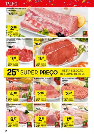 25%
SUPER PREÇO NESTA SELEÇÃO
DE CARNE DE PERU
ESPETADAS DE PERU
KG
€
5,99
PROMOÇÃO
POUPE
25%
SUPER
PREÇO
€
6,87
/KG
ESCALOPES DE PERU
EXTRAFINOS
EMBALADOS
KG
€
9,16
PROMOÇÃO
POUPE
25%
SUPER
PREÇO
€
2,99
UNID.
PROMOÇÃO
POUPE
25%
SUPER
PREÇO
€
3,37
UNID.
PREPARADO DE CARNE PICADA
DE PERU
EMB.: 400 G
€8,43/KG
€
4,49
PROMOÇÃO
POUPE
25%
SUPER
PREÇO
€
4,49
/KG
PROMOÇÃO
POUPE
25%
SUPER
PREÇO
€
1,69
/KG
ASAS DE PERU
EMBALADAS
KG
€
2,25
PROMOÇÃO
POUPE
30%
SUPER
PREÇO
€
7,19
/KG
ESCALOPES/ BIFE DA FRANCESINHA
DE NOVILHO
CONTINENTE
EMBALADOS
KG
€
10,28
PROMOÇÃO
POUPE
25%
SUPER
PREÇO
€
11,24
/KG
BIFE DA VAZIA DE NOVILHO
CONTINENTE
KG
€
14,98
PROMOÇÃO
POUPE
40%
SUPER
PREÇO
€
2,99
/KG
LOMBO DE PORCO S/ OSSO
CONTINENTE
KG
€
4,99
PROMOÇÃO
POUPE
25%
SUPER
PREÇO
€
2,81
/KG
PERNA DE PERU
EMBALADA
KG
€
3,75
HAMBÚRGUER DE PERU
EMB.: 300 G
€9,97/KG
€
3,99
2
TALHO
 