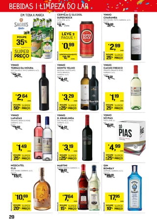 VINHO
MONTE VELHO
REGIONAL ALENTEJANO,
TINTO/ BRANCO,
GARRAFA: 75 CL
€4,39/L
€
4,49
CERVEJA C/ ÁLCOOL
SUPER BOCK
LATA, EMB.: 50 CL
€1,98/L
€
0,99
/UNID.
PROMOÇÃO
POUPE
25%
SUPER
PREÇO
€
1,19
UNID.
VINHO
CACHO FRESCO
FRISANTE, BRANCO/ ROSÉ,
GARRAFA: 75 CL
€1,59/L
€
1,59
PROMOÇÃO
POUPE
25%
SUPER
PREÇO
€
2,99
UNID.
VINHO
CHARAMBA
DOC DOURO, TINTO, GARRAFA: 75 CL
€3,99/L
€
3,99
PROMOÇÃO
POUPE
25%
SUPER
PREÇO
€
3,19
UNID.
VINHO
D. ERMELINDA
DOC PALMELA, TINTO,
GARRAFA: 75 CL
€4,25/L
€
4,29
PROMOÇÃO
POUPE
25%
SUPER
PREÇO
€
1,49
UNID.
VINHO
LAPADAS	
FRISANTE, BRANCO/ ROSÉ,
GARRAFA: 75 CL
€1,99/L
€
1,99
PROMOÇÃO
POUPE
20%
SUPER
PREÇO
€
10,69
UNID.
MOSCATEL
CLÃ
DOC DOURO, GARRAFA: 75 CL
€14,25/L
€
13,40
PROMOÇÃO
POUPE
50%
SUPER
PREÇO
€
2,64
UNID.
VINHO
TERRAS DA MOURA
DOC PALMELA, TINTO, GARRAFA: 75 CL
€3,52/L
€
5,29
VINHO
SÓ PIAS
TINTO, EMB.: 5 L
€1/L
€
6,99
EM TODA A MARCA
PROMOÇÃO
POUPE
25%
SUPER
PREÇO
€
3,29
UNID.
PROMOÇÃO
POUPE
10%
SUPER
PREÇO
€
17,95
UNID.
GIN
BOMBAY
SAPPHIRE, GARRAFA: 70 CL
€25,64/L
€
19,95
PROMOÇÃO
POUPE
25%
SUPER
PREÇO
€
4,99
UNID.
PROMOÇÃO
€
0,99
LEVE 2
PAGUE 1
APROXIMADAMENTE
€
0,50
/UNID.
PROMOÇÃO
POUPE
35%
SUPER
PREÇO PROMOÇÃO
POUPE
15%
SUPER
PREÇO
€
7,64
UNID.
MARTINI
ROSSO/ BIANCO, GARRAFA: 1 L
€
8,99
20
BEBIDAS | LIMPEZA DO LAR
 