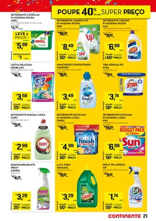 DETERGENTE CÁPSULAS
P/ MÁQUINA ROUPA
ARIEL
3 EM 1, VÁRIAS FRAGRÂNCIAS, EMB.: 14 UND.
€0,21/DOSE
€
5,99
/UNID.
PROMOÇÃO
POUPE
40%
SUPER
PREÇO
€
6,99
UNID.
DETERGENTE LÍQUIDO
P/ MÁQUINA ROUPA
XAU
VÁRIAS FRAGRÂNCIAS, EMB.: 60 DOSES
+ 2 DOSES OFERTA (JÁ INCLUÍDA NA EMBALAGEM)
€0,12/DOSE
€
11,99
PROMOÇÃO
€
5,99
LEVE 2
PAGUE 1
APROXIMADAMENTE
€
3 /UNID.
PROMOÇÃO
POUPE
50%
SUPER
PREÇO
€
3,74
UNID.
TIRA NÓDOAS PÓ
XTRA
VÁRIOS, EMB.: 750 G
€4,99/KG
€
7,49
PROMOÇÃO
POUPE
50%
SUPER
PREÇO
€
3,49
UNID.
AMACIADOR CONCENTRADO
COMFORT
AZUL/ SUNFRESH, EMB.: 80 DOSES
€0,04/DOSE
€
6,99
PROMOÇÃO
POUPE
25%
SUPER
PREÇO
€
3,59
UNID.
LIXÍVIA DELICADA
NEOBLANC
GENTIL, UNIDOSE, EMB.: 14 UNID.
€0,26/UNID.
€
4,79
PROMOÇÃO
POUPE
50%
SUPER
PREÇO
€
4,99
UNID.
DETERGENTE PASTILHAS
P/ MÁQUINA LOIÇA
FINISH
ALL IN 1, EMB.: 39 DOSES
€0,13/DOSE
€
9,99
PROMOÇÃO
POUPE
25%
SUPER
PREÇO
€
2,99
UNID.
DETERGENTE MANUAL LOIÇA
FAIRY
ALOE VERA, EMB.: 900 ML
€3,32/L
€
3,99
PROMOÇÃO
POUPE
50%
SUPER
PREÇO
€
6,99
UNID.
DETERGENTE PASTILHAS
P/ MÁQUINA LOIÇA	
SUN
EXTRAPOWER, EMB.: 52 PASTILHAS
€0,13/DOSE
€
13,99
PROMOÇÃO
POUPE
25%
SUPER
PREÇO
€
3,29
UNID.
DESENGORDURANTE
SPRAY
AGERUL
EMB.: 750 ML
€4,39/L
€
4,39
PROMOÇÃO
POUPE
50%
SUPER
PREÇO
€
1,74
UNID.
SPRAY DE LIMPEZA
CIF
EASY CLEAN, VÁRIOS, EMB.: 750 ML
€2,32/L
€
3,49
PROMOÇÃO
POUPE
50%
SUPER
PREÇO
€
8,49
UNID.
DETERGENTE LÍQUIDO/ PÓ
P/ MÁQUINA ROUPA
SKIP
ACTIVE FRESH, EMB.: 50 DOSES
€0,17/DOSE
€
16,99
PROMOÇÃO
POUPE
50%
SUPER
PREÇO
€
3,29
UNID.
LAVA TUDO
SONASOL
AMONIACAL, EMB.: 4 L
€0,82/L
€
6,59
21
POUPE 40%
OU MAIS
SUPER PREÇO
 