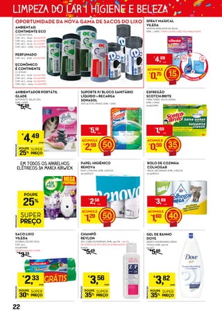 EM TODOS OS APARELHOS
ELÉTRICOS DA MARCA AIRWICK
PROMOÇÃO
POUPE
30%
SUPER
PREÇO
€
2,33
UNID.
SACO LIXO
VILEDA
ECOBAG, FECHO FÁCIL
CAP.: 30 L
€0,08/UNID.
OFERTA 50% NA 2ª UNID.
€
333
PROMOÇÃO
POUPE
35%
SUPER
PREÇO
€
3,82
UNID.
GEL DE BANHO
DOVE
DEEPLY NOURISHING/ FRESH
TOUCH, EMB.: 750 ML
€5,09/L
€
5,89
PROMOÇÃO
POUPE
35%
SUPER
PREÇO
€
3,56
UNID.
CHAMPÔ
REVLON
ZP11, CABELOS NORMAIS, EMB.: 300 ML + 100 ML
DE OFERTA (JÁ INCLUÍDA NA EMBALAGEM)
€11,87/L
€
5,49
SUPORTE P/ BLOCO SANITÁRIO
LÍQUIDO + RECARGA
SONASOL
DUO ACTIVO, PINHO, EMB.: 1 UNID.
ACUMULE
€
2,59 50
€
5,18
UNID.
ESFREGÃO
SCOTCH-BRITE
FIBRA VERDE, SALVA UNHAS,
EMB.: 2 UNID.
€0,85/UNID.
ACUMULE
€
0,59 35
€
1,69
UNID.
PAPEL HIGIÉNICO
RENOVA
EASY, 2 FOLHAS, EMB.: 9 ROLOS
€0,29/ROLO
ACUMULE
€
1,29 50
€
2,58
UNID.
ROLO DE COZINHA
COLHOGAR
MEGA, DECORADO, EMB.: 3 ROLOS
€1,33/ROLO
ACUMULE
€
1,60 40
€
3,99
UNID.
AMBIENTAIS
CONTINENTE ECO
C/ FECHO FÁCIL
CAP.: 20 L – €1,54 - €0,03/UNID.
CAP.: 30 L – €1,34 - €0,07/UNID.
CAP.: 50 L – €1,74 - €0,12/UNID.
CAP.: 100 L – €1,89 - €0,19/UNID.
PERFUMADO
CAP.: 30 L - €1,89 - €0,09/UNID.
ECONÓMICO
É CONTINENTE
C/ ATILHO
CAP.: 20 L – €1,29 - €0,03/UNID.
CAP.: 30 L – €1,54 - €0,04/UNID.
CAP.: 50 L – €1,54 - €0,05/UNID.
CAP.: 100 L – €1,24 - €0,08/UNID.
PROMOÇÃO
POUPE
25%
SUPER
PREÇO
SPRAY MAGICAL
VILEDA
SISTEMA REPELENTE DE ÁGUA,
EMB .: 1 UNID. + PANO (JÁ INCLUÍDO NA EMBALAGEM)
ACUMULE
€
0,75 15
€
4,99
UNID.
PROMOÇÃO
POUPE
25%
SUPER
PREÇO
€
4,49
UNID.
AMBIENTADOR PORTÁTIL
GLADE
AUTOMATIC, RELAX ZEN,
EMB.: 1 UNID.
€
5,99
OPORTUNIDADE DA NOVA GAMA DE SACOS DO LIXO
22
LIMPEZA DO LAR | HIGIENE E BELEZA
 
