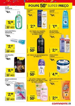 GEL DE BANHO
NATURAL HONEY
COCONUT/ SPA/ ELIXIR DE ARGAN,
EMB.: 750 ML
€2,99/L
€
4,49
EM TODOS OS DESODORIZANTES
DA MARCA FA
PROMOÇÃO
POUPE
25%
SUPER
PREÇO
€
5,09
UNID.
ELIXIR
SENSODYNE
EXTRA FRESH/ COOL MINT, EMB.: 500 ML
€10,18/L
€
6,79
EM TODOS OS CHAMPÔS
E CONDICIONADORES
DA MARCA SYOSS
PROMOÇÃO
POUPE
35%
SUPER
PREÇO
€
2,47
UNID.
PASTA DENTÍFRICA
SENSODYNE
EXTRA FRESH, EMB.: 75 ML
€32,93/L
€
3,99
PROMOÇÃO
POUPE
25%
SUPER
PREÇO
€
8,24
UNID.
COLORAÇÕES
OLIA
VÁRIAS
€
10,99
CREME GORDO
VASENOL
REGENERAÇÃO INTENSIVA, EMB.: 250 ML
€19,96/L
€
9,99
PROMOÇÃO
POUPE
25%
SUPER
PREÇO
€
2,99
UNID.
PENSOS HIGIÉNICOS
EVAX
LIBERTY, NORMAL/ SUPER ALAS,
EMB.: 14 UNID./ 11UNID.
€0,21/UNID. / €0,27/UNID.
€
3,99
LÂMINA DESCARTÁVEL
BIC
SENSITIVE 3, EMB.: 8 UNID.
€0,28/UNID.
€
4,49
CHAMPÔ
LINIC
VÁRIOS, EMB.: 400 ML
€6,85/L
€
5,49
CHAMPÔ
FRUCTIS
MEN, VÁRIOS, EMB.: 250 ML
€7,36/L
€
3,69
EM LEITE/ TÓNICO SUAVE
E BB CREAM TOM MÉDIO/ CLARO
DA MARCA GARNIER
PROMOÇÃO
€
2,74
UNID.
PROMOÇÃO
€
1,84
UNID.
PROMOÇÃO
€
4,99
UNID.
PROMOÇÃO
€
2,24
UNID.
PROMOÇÃO
€
2,24
UNID.
PROMOÇÃO
POUPE
50%
PROMOÇÃO
POUPE
50%
PROMOÇÃO
POUPE
50%
23
POUPE 50%
SUPER PREÇO
 