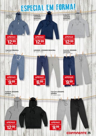 OSARTIGOS	DESTAPÁGINANÃOESTÃODISPONÍVEISNASLOJASCONTINENTEDEAVEIRO,BARREIRO,BEJA,CASCAIS,COVILHÃ,ÉVORA,LEIRIA,MAIAJARDIM,PORTIMÃO,PORTIMÃO(CABEÇODOMOCHO),SANTARÉM,SÃOJOÃODAMADEIRA,SEIXAL,TAVIRA,VALONGOEVILAREAL.
CASACO
JOGGING
SENHORA
REF.: 5129127
APENAS
€
12,99
UNID.
APENAS
€
6,99
UNID.
CASACO JOGGING
HOMEM
REF.: 4954821/ 4954820
APENAS
€
12,99
UNID.
CALÇAS JOGGING
HOMEM
REF.: 4954838/ 4954832
APENAS
€
9,99
UNID.
CASACO
JOGGING
SENHORA	
REF.: 5129120
APENAS
€
12,99
UNID.
CALÇAS JOGGING
SENHORA
REF.: 5128983/ 5128959
APENAS
€
9,99
UNID.
LEGGING JOGGING SENHORA
REF.: 4945784/ 5175034
CASACO
CRIANÇA
REF.: 5408725
APENAS
€
12,99
UNID.
CALÇAS CRIANÇA
REF.: 5408765
APENAS
€
9,99
UNID.
25
ESPECIAL EM FORMA!
 