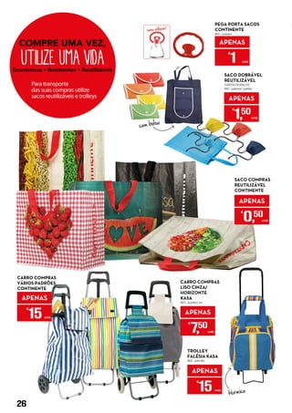 como utilizar!
APENAS
€
1 UNID.
PEGA PORTA SACOS
CONTINENTE
REF.: 5335567
APENAS
€
15 UNID.
TROLLEY
FALÉSIA KASA
REF.: 5287782
APENAS
€
1,50
UNID.
SACO DOBRÁVEL
REUTILIZÁVEL
VÁRIOS MODELOS
REF.: 5481799/ 5481815
APENAS
€
7,50
UNID.
CARRO COMPRAS
LISO CINZA/
HORIZONTE
KASA
REF.: 5237861/ 60
com bolso
térmico
CARRO COMPRAS
VÁRIOS PADRÕES
CONTINENTE
APENAS
€
15 UNID.
SACO COMPRAS
REUTILIZÁVEL
CONTINENTE
APENAS
€
0,50
UNID.
26
 