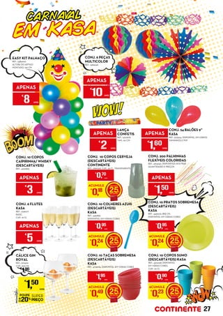 APENAS
€
8 UNID.
APENAS
€
3 UNID.
APENAS
€
2 UNID.
EASY KIT PALHAÇO
REF.: 5484200
ALTURA DO ARTIGO
MONTADO: 130 CM
CONJ. 10 COLHERES AZUIS
(DESCARTÁVEIS)
KASA
REF.: 4491899
DISPONÍVEL EM VÁRIAS CORES
CONJ. 10 COPOS
CAIPIRINHA/ WHISKY
(DESCARTÁVEIS)
REF.: 4220895
LANÇA
CONFETIS
REF.: 5220678
TAM.: 60 CM
CONJ. 24 BALÕES 9”
KASA
REF.: 5125324, DISPONÍVEL EM VÁRIOS
TAMANHOS E PVP
CONJ. 6 FLUTES
KASA
REF.: 5139077
BASIC
CAP.: 16 CL
APENAS
€
5 UNID.
APENAS
€
1,60
UNID.
CONJ. 10 COPOS CERVEJA
(DESCARTÁVEIS)
CONTINENTE
REF.: 2690326, CAP.: 35 CL, TRANSPARENTE
ACUMULE
€
0,24 25
€
0,95
UNID.
ACUMULE
€
0,18 25
€
0,70
UNID.
CONJ. 10 COPOS SUMO
(DESCARTÁVEIS) KASA
REF.: 4304138, DISPONÍVEL
EM VÁRIAS CORES,
CAP.: 20 CL
ACUMULE
€
0,23 25
€
0,90
UNID.
ACUMULE
€
0,49 25
€
1,95
UNID.
CONJ. 10 TAÇAS SOBREMESA
(DESCARTÁVEIS)
KASA
REF.: 4733294, DISPONÍVEL EM VÁRIAS CORES
CARNAVAL
EM KASA
APENAS
€
10UNID.
CONJ. 6 PEÇAS
MULTICOLOR
REF.: 5484246
CONJ. 10 PRATOS SOBREMESA
(DESCARTÁVEIS)
KASA
REF.: 4499279, Ø18 CM,
DISPONÍVEL EM VÁRIAS CORES
CÁLICE GIN
ROYAL
REF.: 5112420
CAP.: 600 ML
€
1,90
PROMOÇÃO
POUPE
20%
SUPER
PREÇO
€
1,50
UNID.
ACUMULE
€
0,24 25
€
0,95
UNID.
CONJ. 200 PALHINHAS
FLEXÍVEIS COLORIDAS
REF.: 4914240, DISPONÍVEIS NOUTRAS
QUANTIDADES E PREÇOS
APENAS
€
1,50
UNID.
27
 