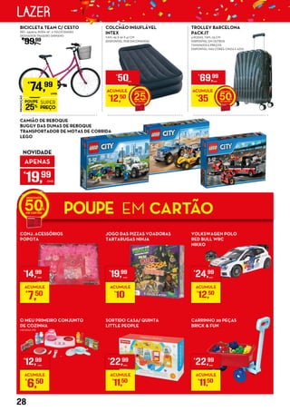 PROMOÇÃO
POUPE
25%
SUPER
PREÇO
€
74,99
UNID.
BICICLETA TEAM C/ CESTO
REF.: 5451674, RODA 26”, 6 VELOCIDADES
DESVIADOR TRASEIRO SHIMANO
€
99,99
COLCHÃO INSUFLÁVEL
INTEX
TAM.: 99 X 191 X 47 CM
(DISPONÍVEL POR ENCOMENDA)
ACUMULE
€
12,50 25
€
50UNID.
JOGO DAS PIZZAS VOADORAS
TARTARUGAS NINJA
SORTIDO CASA/ QUINTA
LITTLE PEOPLE
CONJ. ACESSÓRIOS
POPOTA
O MEU PRIMEIRO CONJUNTO
DE COZINHA
MENINA MX
TROLLEY BARCELONA
PACK.IT
4 RODAS, TAM.: 55 CM
DISPONÍVEL EM OUTROS
TAMANHOS E PREÇOS
DISPONÍVEL NAS CORES: CINZA E AZUL
ACUMULE
€
35 50
€
69,99
UNID.
VOLKSWAGEN POLO
RED BULL WRC
NIKKO
CARRINHO 20 PEÇAS
BRICK & FUN
CAMIÃO DE REBOQUE
BUGGY DAS DUNAS DE REBOQUE
TRANSPORTADOR DE MOTAS DE CORRIDA
LEGO
APENAS
€
19,99
UNID.
NOVIDADE
POUPE EM CARTÃO50
€
14,99
UNID.
ACUMULE
€
7,50
€
12,99
UNID.
ACUMULE
€
6,50
€
19,99
UNID.
ACUMULE
€
10
€
22,99
UNID.
ACUMULE
€
11,50
€
24,99
UNID.
ACUMULE
€
12,50
€
22,99
UNID.
ACUMULE
€
11,50
28
LAZER
 