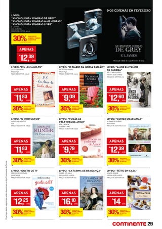 LIVRO:
“AS CINQUENTA SOMBRAS DE GREY”
”AS CINQUENTA SOMBRAS MAIS NEGRAS”
“AS CINQUENTA SOMBRAS LIVRE”
E L JAMES
LUA DE PAPEL
PREÇO DE EDITOR: €17,70
APENAS
€
12,39
UNID.
LIVRO: “CATARINA DE BRAGANÇA”
ISABEL STILWELL
ESFERA DOS LIVROS
PREÇO DE EDITOR: €23
APENAS
€
16,10
UNID.
LIVRO: ”O PROTECTOR”
MADELINE HUNTER
ASA
PREÇO DE EDITOR: €16,90
APENAS
€
11,83
UNID.
LIVRO: “GOSTO DE TI”
FRANCESCO GUNGUI
MARCADOR
PREÇO DE EDITOR: €17,50
APENAS
€
12,25
UNID.
LIVRO: “AMOR EM TEMPO
DE GUERRA”
JÚLIO MAGALHÃES
ESFERA DOS LIVROS
PREÇO DE EDITOR: €18
APENAS
€
12,60
UNID.
LIVRO: “TODAS AS
PALAVRAS DE AMOR”
ANA CASACA
GUERRA E PAZ
PREÇO DE EDITOR: €13,99
APENAS
€
9,79
UNID.
LIVRO: ”P.S. - EU AMO-TE”
CECELIA AHERN
PRESENÇA
PEÇO DE EDITOR: €16,90
APENAS
€
11,83
UNID.
LIVRO: “O DIÁRIO DA NOSSA PAIXÃO”
NICHOLAS SPARKS
PRESENÇA
PREÇO DE EDITOR: €12,99
APENAS
€
9,09
UNID.
LIVRO: “COMER ORAR AMAR”
ELIZABETH GILBERT
BERTRAND
PREÇO DE EDITOR: €17,70
APENAS
€
12,39
UNID.
LIVRO: ”FEITO EM CASA”
JOANA ROQUE
ESFERA DOS LIVROS
PREÇO DE EDITOR: €20
APENAS
€
14UNID.
30%
DESCONTO
SOBRE O PREÇO
DE EDITOR
(JÁ INCLUÍDO NO PREÇO)
30%
DESCONTO
SOBRE O PREÇO
DE EDITOR
(JÁ INCLUÍDO NO PREÇO)
30%
DESCONTO
SOBRE O PREÇO
DE EDITOR
(JÁ INCLUÍDO NO PREÇO)
30%
DESCONTO
SOBRE O PREÇO
DE EDITOR
(JÁ INCLUÍDO NO PREÇO)
30%
DESCONTO
SOBRE O PREÇO
DE EDITOR
(JÁ INCLUÍDO NO PREÇO)
30%
DESCONTO
SOBRE O PREÇO
DE EDITOR
(JÁ INCLUÍDO NO PREÇO)
30%
DESCONTO
SOBRE O PREÇO
DE EDITOR
(JÁ INCLUÍDO NO PREÇO)
30%
DESCONTO
SOBRE O PREÇO
DE EDITOR
(JÁ INCLUÍDO NO PREÇO)
30%
DESCONTO
SOBRE O PREÇO
DE EDITOR
(JÁ INCLUÍDO NO PREÇO)
30%
DESCONTO
SOBRE O PREÇO
DE EDITOR
(JÁ INCLUÍDO NO PREÇO)
OsartigosdestapáginanãoestãodisponíveisnalojaContinentedeTavira.
29
 