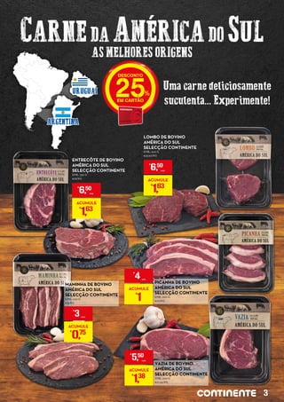 CARNEDA AMÉRICADO SUL
AS MELHORES ORIGENS
Uma carne deliciosamente
suculenta... Experimente!
ARGENTINA
URUGUAI 25
LOMBO DE BOVINO
AMÉRICA DO SUL
SELECÇÃO CONTINENTE
EMB.: 200 G
€32,50/KG
€
6,50
UNID.
ACUMULE
€
1,63
ENTRECÔTE DE BOVINO
AMÉRICA DO SUL
SELECÇÃO CONTINENTE
EMB.: 250 G
€26/KG
€
6,50
UNID.
ACUMULE
€
1,63
MAMINHA DE BOVINO
AMÉRICA DO SUL
SELECÇÃO CONTINENTE
EMB.: 200 G
€15/KG
€
3 UNID.
ACUMULE
€
0,75
VAZIA DE BOVINO
AMÉRICA DO SUL
SELECÇÃO CONTINENTE
EMB.: 200 G
€27,50/KG
€
5,50
UNID.
ACUMULE
€
1,38
PICANHA DE BOVINO
AMÉRICA DO SUL
SELECÇÃO CONTINENTE
EMB.: 200 G
€20/KG
€
4UNID.
ACUMULE
€
1
3
 