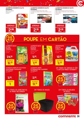 EM TODOS OS SNACKS P/ CÃO
E GATO DA MARCA VITAKRAFT
EM TODOS OS VASOSEM TODOS OS SUBSTRATOS
DA MARCA DELGARDEN
EM TODOS OS BOLBOS
DA ÉPOCA
25
2525 25
ALIMENTO SECO
P/ CÃO
FRISKIES
BALANCE / ACTIVE
EMB.: 10 KG
€2,50/KG
ALIMENTO MENU P/ CATATUAS/
AGAPORNIS / PAPAGAIO
VITAKRAFT
EMB.: 1 KG
ALIMENTO SECO
P/ GATO
FRISKIES
CRUNCHY&TENDER
SALMÃO/ VACA
EMB.: 1,5 KG
€3,99/KG
ALIMENTO MENU
P/ PERIQUITOS/ CANÁRIOS
VITAKRAFT
EMB.: 1 KG
ABSORVENTE
P/GATO
PURINA ONE
TIDY CATS
EMB.: 6, 25 KG/ 10 L
€2,06/KG
ALIMENTO HÚMIDO P/ GATO	
GOURMET
MON PETIT, CARNES
EMB.: 6 X 50 G
€9,83/KG
APENAS
€
2,95
UNID.
ALIMENTO HÚMIDO P/ GATO 	
GOURMET
A LA CARTE, FRANGO/ PEIXE, EMB.: 4 X 85G
C/ OFERTA DE 1 UNID. (JÁ INCLUÍDA NA EMBALAGEM)
€8,59/KG
APENAS
€
2,19
UNID.
ALIMENTO HÚMIDO P/ GATO 	
GOURMET
PERLE, FINOS PEDAÇOS/ DELÍCIA DO OCEANO
EMB.: 4 X 85G C/ OFERTA DE 1 UNID. (JÁ INCLUÍDA NA
EMBALAGEM)
€8,59/KG
APENAS
€
2,19
UNID.
POUPE EM CARTÃO25
€
24,99
UNID.
ACUMULE
€
6,25
€
3,99
UNID.
ACUMULE
€
1
€
5,99
UNID.
ACUMULE
€
1,50
€
2,99
UNID.
ACUMULE
€
0,75
€
12,89
UNID.
ACUMULE
€
3,22
31
 