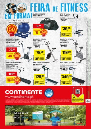 EstespreçossãoválidosnosHipermercadosContinenteindicadosde10a16defevereirode2015,salvoruturadestocksouerrotipográfico.Adereçosnãoincluídos.
ModeloContinenteHipermercados,S.A(anunciante);Sede:RuaJoãoMendonça,n.º505-SenhoradaHora,4464-503Matosinhos;MatriculadanaC.R.C.doPortosobon.º502011475/NIPC;CapitalSocial179.360.000Euros.
OsdescontosemCartãoContinentetêmavalidadeapartirdodiaseguinteàsuaemissão.Odescontosópodesertrocadoemprodutos,nãodátroco.Nãoacumulacomoutrascampanhasemvigor.
CUIDEDOMEIOAMBIENTEDepoisdelerestefolhetocolaboreparaasuareciclagem,colocando-onoecoponto.EstefolhetoutilizapapelproduzidoeimpressoporempresascertificadassegundoanormaISO14001(certificaçãodesistemasdeGestãoAmbiental).
ImpressãoLIDERGRAF(gráfica)Conceçãográfica:CACom365
PROMOÇÃO
POUPE
30%
SUPER
PREÇO
€
39,99
UNID.
STEP C/ BARRA
PROMASTER
REF.: 5338507
(DISPONÍVEL POR ENCOMENDA)
€
59,99
PROMOÇÃO
POUPE
20%
SUPER
PREÇO
€
79,99
UNID.
BICICLETA FITNESS
PROMASTER
REF.: 5000156
MAGNÉTICA
DOBRÁVEL, FORÇA=3 KG
€
99,99
PROMOÇÃO
POUPE
20%
SUPER
PREÇO
€
129,99
UNID.
PASSADEIRA MAGNÉTICA
PROMASTER
REF.: 4798740
(DISPONÍVEL
POR ENCOMENDA)
€
169,99
PROMOÇÃO
POUPE
20%
SUPER
PREÇO
€
119,99
UNID.
BICICLETA FITNESS
MAGNÉTICA
PROMASTER
REF.:4808568, FORÇA=5 KG
€
149,99
PROMOÇÃO
POUPE
10%
SUPER
PREÇO
€
349,99
UNID.
PASSADEIRA ELÉTRICA GOOSE
REF.: 5111965,
VELOCIDADE MOTORIZADA, 0.8-12 KM/H
(DISPONÍVEL
POR ENCOMENDA)
€
399,99
SACO DESPORTO
PROMASTER
DISPONÍVEL NAS CORES: PRETO, AZUL E CINZA
ACUMULE
€
5 50
€
9,99
UNID.
BICICLETA FITNESS
C/ COMPUTADOR
PROMASTER
REF.: 4777132/ 5180525
VÁRIAS FUNÇÕES
(DISPONÍVEL POR ENCOMENDA)
ACUMULE
€
40 50
€
79,99
UNID.
PASSADEIRA MECÂNICA
C/ COMPUTADOR
PROMASTER
REF.:4512941
VÁRIAS FUNÇÕES
(DISPONÍVEL
POR ENCOMENDA)
ACUMULE
€
59,95 50
€
119,90
UNID.
EM FORMA!EM TODOS OS
ACESSÓRIOS DE PEQUENO
FITNESS
50
COM TODA A CONFIANÇA
MDS Affinity – Sociedade de Mediação, Lda., com sede na Av. da Boavista, 1277/81, 3º, 4100-130 Porto, Agente de Seguros com autorização para exercer atividade nos Ramos Vida e
Não-Vida, inscrito desde 27/01/2007 no Instituto de Seguros de Portugal, verificáveis em www.isp.pt. A MDS Affinity não assume a cobertura de riscos subscritos junto da Via Directa –
Companhia de Seguros, S.A. (seguro de saúde) e não possui poderes de receção de prémios de seguro nem de celebração de contratos em nome do respetivo segurador. Não dispensa a
consulta da informação pré-contratual e contratual legalmente exigida.
EU TENHO
SEGURO DE SAÚDE CONTINENTE.
by
SUBSCREVA UM
SEGURO SAÚDE
808 10 21 21
www.seguroscontinente.pt
FEIRA DE FITNESS
www.continente.ptAMADORA • ARRÁBIDA • AVEIRO • BARREIRO • BEJA • BRAGA • CASCAIS • COIMBRASHOPPING • COVILHÃ • ÉVORA • FÓRUM COIMBRA • GAIASHOPPING
GUIA • GUIMARÃES • LEIRIA • LISBOA (C.C. COLOMBO) E (C.C. VASCO DA GAMA) • LOULÉ • LOURES • LOURESHOPPING • MAFRA • MAIA • MAIA JARDIM
MATOSINHOS • MONTIJO • OEIRAS • OVAR • PORTIMÃO • PORTIMÃO (CABEÇO DO MOCHO) • PORTO (C.C. DOLCE VITA) • SANTARÉM • SÃO JOÃO DA
MADEIRA • SEIXAL • TAVIRA • TELHEIRAS • TORRES NOVAS • VALONGO • VIANA DO CASTELO • VILA REAL • VISEU
 