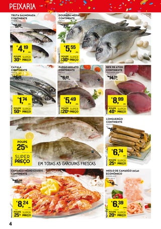 PROMOÇÃO
POUPE
30%
SUPER
PREÇO
€
5,55
/KG
DOURADA MÉDIA
CONTINENTE
FRESCA
KG
€
7,99
PROMOÇÃO
POUPE
20%
SUPER
PREÇO
€
5,49
/KG
PARGO MULATO
CONTINENTE
FRESCO
KG
€
6,99
PROMOÇÃO
POUPE
40%
SUPER
PREÇO
€
8,99
/KG
BIFE DE ATUM
CONTINENTE
DESCONGELADO
KG
€
14,99
PROMOÇÃO
POUPE
25%
SUPER
PREÇO
€
6,74
/KG
LONGUEIRÃO
CONTINENTE
FRESCO
KG
€
8,99
PROMOÇÃO
POUPE
25%
SUPER
PREÇO
€
8,24
/KG
CAMARÃO MÉDIO COZIDO
CONTINENTE
FRESCO
KG
€
10,99
PROMOÇÃO
POUPE
50%
SUPER
PREÇO
€
1,74
/KG
CAVALA
CONTINENTE
FRESCA
KG
€
3,49
PROMOÇÃO
POUPE
30%
SUPER
PREÇO
€
4,19
/KG
TRUTA SALMONADA
CONTINENTE
FRESCA
KG
€
5,99
EM TODAS AS GAROUPAS FRESCAS
PROMOÇÃO
POUPE
25%
SUPER
PREÇO
PROMOÇÃO
POUPE
20%
SUPER
PREÇO
€
6,39
UNID.
MIOLO DE CAMARÃO 20/40
ECONÓMICO
CONGELADO
EMB.: 400 G
€15,98/KG
€
8
4
PEIXARIA
 