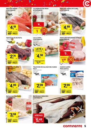 PROMOÇÃO
POUPE
50%
SUPER
PREÇO
€
2,74
/KG
TENTÁCULOS DE POTA
CONGELADOS
KG
€
5,49
PROMOÇÃO
POUPE
30%
SUPER
PREÇO
€
4,89
/KG
ABRÓTEA GRANDE
CONTINENTE
CONGELADA
KG
€
6,99
LULA LIMPA
CONTINENTE
CONGELADA
EMB.: 600 G
€7,50/KG
€
4,50
/UNID.
PROMOÇÃO
POUPE
30%
SUPER
PREÇO
€
4,89
/KG
PESCADA MÉDIA DO CABO
CONTINENTE
CONGELADA
KG
€
6,99
ACUMULE
€
1 25
€
4UNID.
ACUMULE
€
1,50 30
€
5/KG
CALDEIRADA DE PEIXE
ECONÓMICO
CONGELADA
EMB.: 700 G
€5,71/KG
PROMOÇÃO
€
4,50
LEVE 2
PAGUE 1
APROXIMADAMENTE
€
2,25
/UNID.
PROMOÇÃO
POUPE
40%
SUPER
PREÇO
€
4,19
/KG
RED FISH MÉDIO
CONTINENTE
CONGELADO
KG
€
6,99
POSTA DE TINTUREIRA 2ª PELE
CONTINENTE
CONGELADA
KG
PROMOÇÃO
POUPE
20%
SUPER
PREÇO
€
3,59
UNID.
BACALHAU DESFIADO
CONTINENTE
EMB.: 500 G
€7,18/KG
€
4,49
BACALHAU CRESCIDO
CONTINENTE
KG
APENAS
€
5,49
/KG
PROMOÇÃO
POUPE
50%
SUPER
PREÇO
€
2,99
UNID.
TRANCHES DE SALMÃO SELVAGEM
IGLO
ULTRACONGELADO
EMB.: 250 G
€11,96/KG
€
5,99
PROMOÇÃO
POUPE
50%
SUPER
PREÇO
€
2,99
UNID.
CHOCO LIMPO
PESCANOVA
ULTRACONGELADO
EMB.: 500 G
€5,98/KG
€
5,99
5
 