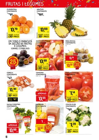 PROMOÇÃO
POUPE
30%
SUPER
PREÇO
€
0,69
/KG
ABACAXI
CONTINENTE
KG
€
0,99
CEBOLA
CONTINENTE
EMB.: 2 KG
€
1,29
PROMOÇÃO
POUPE
25%
SUPER
PREÇO
€
1,29
/KG
COUVE-FLOR
CONTINENTE
KG
€
1,79
PERA ROCHA
CONTINENTE
EMBALADA
KG
PROMOÇÃO
POUPE
30%
SUPER
PREÇO
€
0,79
/KG
CLEMENTINA
CONTINENTE
KG
€
1,19
CENOURA
CONTINENTE
EMB.: 1 KG
PROMOÇÃO
POUPE
30%
SUPER
PREÇO
€
0,89
/KG
MAÇÃ JONAGOLD
CONTINENTE
KG
€
1,29
ABÓBORA
CONTINENTE
EMB.: 600 G
€1,67/KG
PROMOÇÃO
POUPE
40%
SUPER
PREÇO
€
1,14
/KG
TOMATE CHUCHA
CONTINENTE
KG
€
1,99
EM TODO O MARACUJÁ
DA SECÇÃO DE FRUTAS
E LEGUMES
(GRANEL E EMBALADO)
25 ACUMULE
€
0,20 25
€
0,79
/KG
ACUMULE
€
0,50 50
€
1 UNID.
PREÇO
POR KG
€
0,45
PROMOÇÃO
POUPE
30%
SUPER
PREÇO
€
0,90
UNID.
SALSA/ COENTRO
CONTINENTE
EMB.: 50 G
€17,80/KG
APENAS
€
0,55
UNID.
APENAS
€
0,89
UNID.
6
FRUTAS | LEGUMES
 