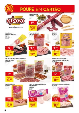SALSICHÃO/ SALAME/ CHOURIÇO
ALL NATURAL
ELPOZO
EMB.: 80 G
€19,88/KG
FUET NOBREZA
ELPOZO
EMB.: 200 G
€9,95/KG
BACON
ELPOZO
EMB.: 170 G
€14,71/KG
MORTADELA SICILIANA/
MORTADELA C/ AZEITONAS
ELPOZO
EMB.: 250 G
€7/KG
BACON DE PERU
ELPOZO
EMB.: 170 G
€14,71/KG
YORK SANDWICH
ELPOZO
EMB.: 250 G
€8,76/KG
PEITO DE PERU 0% GORDURA
REDUZIDO SAL
ELPOZO
EMB.: 400 G
€9,50/KG
PEITO DE PERU 0% GORDURA
ELPOZO
EMB.: 90 G
€16,67/KG
SALSICHÃO
DE PERU IMPERIAL
ELPOZO
EMB.: 235 G
€12,77/KG
POUPE EM CARTÃO25
€
1,99
UNID.
ACUMULE
€
0,50
€
3 UNID.
ACUMULE
€
0,75
€
2,50
UNID.
ACUMULE
€
0,63
€
1,59
UNID.
ACUMULE
€
0,40
€
2,19
UNID.
ACUMULE
€
0,55
€
3,80
UNID.
ACUMULE
€
0,95
€
2,50
UNID.
ACUMULE
€
0,63
€
1,50
UNID.
ACUMULE
€
0,38
€
1,75
UNID.
ACUMULE
€
0,44
8
 