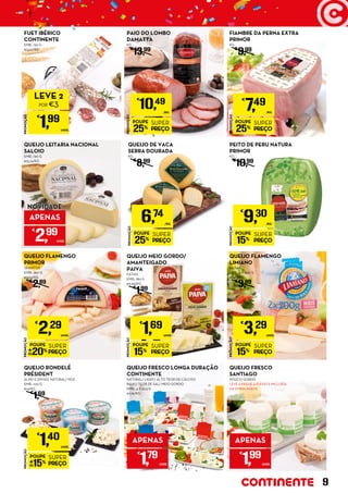 PROMOÇÃO
POUPE
25%
SUPER
PREÇO
€
7,49
/KG
FIAMBRE DA PERNA EXTRA
PRIMOR
KG
€
9,99
PROMOÇÃO
POUPE
15%
SUPER
PREÇO
€
9,30
/KG
PEITO DE PERU NATURA
PRIMOR
KG
€
10,99
QUEIJO LEITARIA NACIONAL
SALOIO
EMB.: 190 G
€15,74/KG
PROMOÇÃO
POUPE
20%
SUPER
PREÇO
€
2,29
UNID.
QUEIJO FLAMENGO
PRIMOR
QUARTOS
EMB.: 350 G
€6,54/KG
€
2,89
PROMOÇÃO
POUPE
25%
SUPER
PREÇO
€
10,49
/KG
PAIO DO LOMBO
DAMATTA
KG
€
13,99
PROMOÇÃO
POUPE
15%
SUPER
PREÇO
€
1,40
UNID.
QUEIJO RONDELÉ
PRÉSIDENT
ALHO E ERVAS/ NATURAL/ NOZ
EMB.: 100 G
€14/KG
€
1,69
PROMOÇÃO
POUPE
15%
SUPER
PREÇO
€
1,69
UNID.
QUEIJO MEIO GORDO/
AMANTEIGADO
PAIVA
FATIAS
EMB.: 180 G
€9,39/KG
€
1,99
QUEIJO FRESCO LONGA DURAÇÃO
CONTINENTE
NATURAL/ LIGHT/ ALTO TEOR DE CÁLCIO/
BAIXO TEOR DE SAL/ MEIO GORDO
EMB.: 4 X 62,5 G
€7,16/KG
FUET IBÉRICO
CONTINENTE
EMB.: 150 G
€13,27/KG
PROMOÇÃO
POUPE
15%
SUPER
PREÇO
€
3,29
UNID.
QUEIJO FLAMENGO
LIMIANO
FATIAS
EMB.: 2 X 200 G
€8,23/KG
€
3,89
PROMOÇÃO
POUPE
25%
SUPER
PREÇO
6,74
/KG
QUEIJO DE VACA
SERRA DOURADA
KG
€
8,99
QUEIJO FRESCO
SANTIAGO
POUCO GORDO
LEVE 6 PAGUE 4 (OFERTA INCLUÍDA
NA EMBALAGEM)
PROMOÇÃO
€
1,99
UNID.
LEVE 2
POR €3
APENAS
€
1,79
UNID.
APENAS
€
1,99
UNID.
APENAS
€
2,99
UNID.
NOVIDADE
9
 