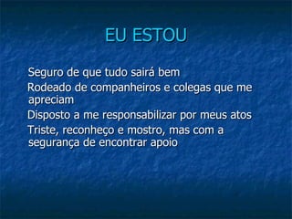 EU ESTOU Seguro de que tudo sairá bem     Rodeado de companheiros e colegas que me apreciam     Disposto a me responsabilizar por meus atos     Triste, reconheço e mostro, mas com a segurança de encontrar apoio 