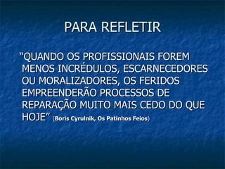PARA REFLETIR “ QUANDO OS PROFISSIONAIS FOREM MENOS INCRÉDULOS, ESCARNECEDORES OU MORALIZADORES, OS FERIDOS EMPREENDERÃO PROCESSOS DE REPARAÇÃO MUITO MAIS CEDO DO QUE HOJE”  ( Boris Cyrulnik, Os Patinhos Feios ) 