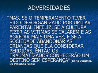 ADVERSIDADES “ MAS, SE O TEMPERAMENTO TIVER SIDO DESORGANIZADO POR UM LAR PARENTAL INFELIZ, SE A CULTURA FIZER AS VÍTIMAS SE CALAREM E AS AGREDIR MAIS UMA VEZ, E SE A SOCIEDADE ABANDONAR AS CRIANÇAS QUE ELA CONSIDERAR PERDIDAS, ENTÃO OS TRAUMATIZADOS CONHECERÃO UM DESTINO SEM ESPERANÇA”   ( Boris Cyrulnik, Os Patinhos Feios ) 