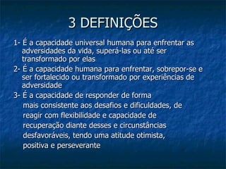 3 DEFINIÇÕES 1- É a capacidade universal humana para enfrentar as adversidades da vida, superá-las ou até ser transformado por elas  2- É a capacidade humana para enfrentar, sobrepor-se e ser fortalecido ou transformado por experiências de adversidade  3- É a capacidade de responder de forma mais consistente aos desafios e dificuldades, de reagir com flexibilidade e capacidade de recuperação diante desses e circunstâncias desfavoráveis, tendo uma atitude otimista, positiva e perseverante 