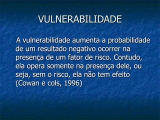 VULNERABILIDADE A vulnerabilidade aumenta a probabilidade de um resultado negativo ocorrer na presença de um fator de risco. Contudo, ela opera somente na presença dele, ou seja, sem o risco, ela não tem efeito (Cowan e cols, 1996)  
