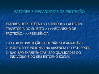 FATORES E MECANISMOS DE PROTEÇÃO FATORES DE PROTEÇÃO >>>TEMPO>>>ALTERAM TRAJETÓRIA DO SUJEITO >>>MECANISMO DE PROTEÇÃO>>>RESILIÊNCIA 1-FATOR DE PROTEÇÃO PODE NÃO SER AGRADÁVEL 2- PODE NÃO FUNCIONAR NA AUSÊNCIA DO ESTRESSOR 3- NÃO SÃO EXPERIÊNCIAS, SÃO QUALIDADES DO INDIVÍDUO E DO SEU ENTORNO SOCIAL 