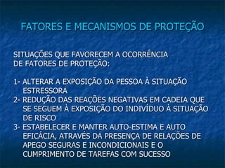 FATORES E MECANISMOS DE PROTEÇÃO SITUAÇÕES QUE FAVORECEM A OCORRÊNCIA DE FATORES DE PROTEÇÃO: 1- ALTERAR A EXPOSIÇÃO DA PESSOA À SITUAÇÃO ESTRESSORA 2- REDUÇÃO DAS REAÇÕES NEGATIVAS EM CADEIA QUE SE SEGUEM À EXPOSIÇÃO DO INDIVÍDUO À SITUAÇÃO DE RISCO 3- ESTABELECER E MANTER AUTO-ESTIMA E AUTO EFICÁCIA, ATRAVÉS DA PRESENÇA DE RELAÇÕES DE APEGO SEGURAS E INCONDICIONAIS E O CUMPRIMENTO DE TAREFAS COM SUCESSO  
