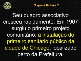 O que é Rotary ?O que é Rotary ?
Seu quadro associativo
cresceu rapidamente. Em 1907
surgiu o primeiro projeto
comunitário: a instalação do
primeiro sanitário público da
cidade de Chicago, localizado
perto da Prefeitura.
 