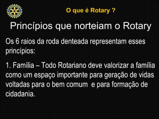 O que é Rotary ?O que é Rotary ?
Princípios que norteiam o Rotary
Os 6 raios da roda denteada representam esses
princípios:
1. Família – Todo Rotariano deve valorizar a família
como um espaço importante para geração de vidas
voltadas para o bem comum e para formação de
cidadania.
 