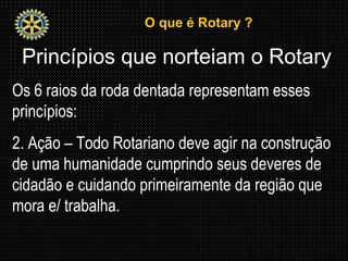 O que é Rotary ?O que é Rotary ?
Princípios que norteiam o Rotary
Os 6 raios da roda dentada representam esses
princípios:
2. Ação – Todo Rotariano deve agir na construção
de uma humanidade cumprindo seus deveres de
cidadão e cuidando primeiramente da região que
mora e/ trabalha.
 