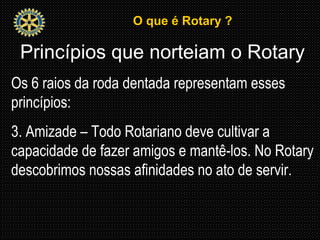O que é Rotary ?O que é Rotary ?
Princípios que norteiam o Rotary
Os 6 raios da roda dentada representam esses
princípios:
3. Amizade – Todo Rotariano deve cultivar a
capacidade de fazer amigos e mantê-los. No Rotary
descobrimos nossas afinidades no ato de servir.
 