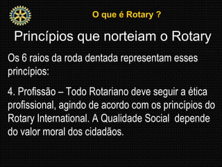 O que é Rotary ?O que é Rotary ?
Princípios que norteiam o Rotary
Os 6 raios da roda dentada representam esses
princípios:
4. Profissão – Todo Rotariano deve seguir a ética
profissional, agindo de acordo com os princípios do
Rotary International. A Qualidade Social depende
do valor moral dos cidadãos.
 