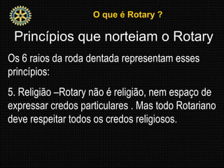 O que é Rotary ?O que é Rotary ?
Princípios que norteiam o Rotary
Os 6 raios da roda dentada representam esses
princípios:
5. Religião –Rotary não é religião, nem espaço de
expressar credos particulares . Mas todo Rotariano
deve respeitar todos os credos religiosos.
 