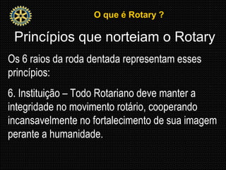 O que é Rotary ?O que é Rotary ?
Princípios que norteiam o Rotary
Os 6 raios da roda dentada representam esses
princípios:
6. Instituição – Todo Rotariano deve manter a
integridade no movimento rotário, cooperando
incansavelmente no fortalecimento de sua imagem
perante a humanidade.
 