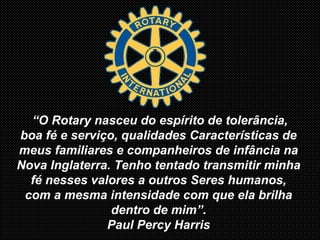 “O Rotary nasceu do espírito de tolerância,
boa fé e serviço, qualidades Características de
meus familiares e companheiros de infância na
Nova Inglaterra. Tenho tentado transmitir minha
fé nesses valores a outros Seres humanos,
com a mesma intensidade com que ela brilha
dentro de mim”.
Paul Percy Harris
 