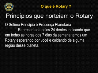 O que é Rotary ?O que é Rotary ?
Princípios que norteiam o Rotary
O Sétimo Princípio é Presença Planetária
Representada pelos 24 dentes indicando que
em todas as horas dos 7 dias da semana temos um
Rotary esperando por você e cuidando de alguma
região desse planeta.
 