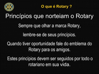 O que é Rotary ?O que é Rotary ?
Princípios que norteiam o Rotary
Sempre que olhar a marca Rotary,
lembre-se de seus princípios.
Quando tiver oportunidade fale do emblema do
Rotary para os amigos.
Estes princípios devem ser seguidos por todo o
rotariano em sua vida.
 