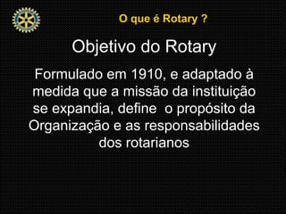 O que é Rotary ?O que é Rotary ?
Objetivo do Rotary
Formulado em 1910, e adaptado à
medida que a missão da instituição
se expandia, define o propósito da
Organização e as responsabilidades
dos rotarianos
 