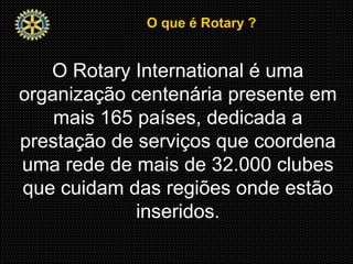 O que é Rotary ?O que é Rotary ?
O Rotary International é uma
organização centenária presente em
mais 165 países, dedicada a
prestação de serviços que coordena
uma rede de mais de 32.000 clubes
que cuidam das regiões onde estão
inseridos.
 