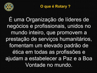 O que é Rotary ?O que é Rotary ?
É uma Organização de líderes de
negócios e profissionais, unidos no
mundo inteiro, que promovem a
prestação de serviços humanitários,
fomentam um elevado padrão de
ética em todas as profissões e
ajudam a estabelecer a Paz e a Boa
Vontade no mundo.
 