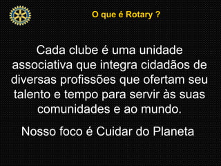 O que é Rotary ?O que é Rotary ?
Cada clube é uma unidade
associativa que integra cidadãos de
diversas profissões que ofertam seu
talento e tempo para servir às suas
comunidades e ao mundo.
Nosso foco é Cuidar do Planeta
 