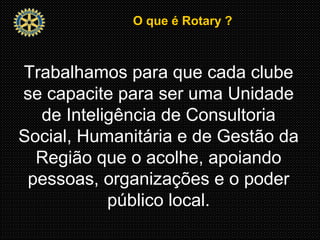 O que é Rotary ?O que é Rotary ?
Trabalhamos para que cada clube
se capacite para ser uma Unidade
de Inteligência de Consultoria
Social, Humanitária e de Gestão da
Região que o acolhe, apoiando
pessoas, organizações e o poder
público local.
 
