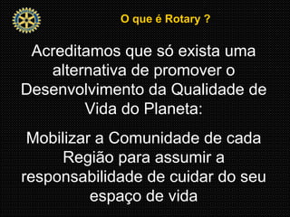 O que é Rotary ?O que é Rotary ?
Acreditamos que só exista uma
alternativa de promover o
Desenvolvimento da Qualidade de
Vida do Planeta:
Mobilizar a Comunidade de cada
Região para assumir a
responsabilidade de cuidar do seu
espaço de vida
 