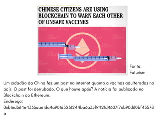 O BITCOIN HOJE APRESENTA UTILIDADES MUITO ALÉM DA MONETÁRIA. DENTRE ELAS,
TEMOS:BERKSHIRE UNIVERSITY | COLLEGE OF ARCHITECTURE
Fonte:
Futurism
Um cidadão da China fez um post na internet quanto a vacinas adulteradas no
país. O post foi derrubado. O que houve após? A notícia foi publicada no
Blockchain do Ethereum.
Endereço:
0xb1ed364e4333aae1da4a901d5231244ba6a35f9421d4607f7cb90d60bf45578
a
 