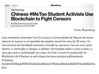 O BITCOIN HOJE APRESENTA UTILIDADES MUITO ALÉM DA MONETÁRIA. DENTRE ELAS,
TEMOS:BERKSHIRE UNIVERSITY | COLLEGE OF ARCHITECTURE
Fonte: Bloomberg
Uma estudante chamada Yue Xin acusou a Universidade de Pequim de tentar
silenciá-la quanto a um episódio de assédio sexual há mais de 20 anos. Os
funcionários da faculdade tentaram intimidá-la, escreveu Yue em uma carta
aberta. A instituição a obrigou a deletar informações sobre o caso e pediu a
seus pais que a confinassem em casa. Ao final, a carta foi publicada no
Blockchain do Ethereum e está disponível para sempre publicamente.
Endereço:
0x2d6a7b0f6adeff38423d4c62cd8b6ccb708ddad85da5d3d06756ad4d8a04a
6a2
 