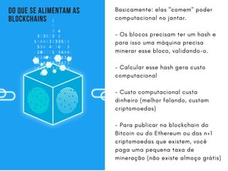 DO QUE SE ALIMENTAM AS
BLOCKCHAINS
Basicamente: elas "comem" poder
computacional no jantar.
- Os blocos precisam ter um hash e
para isso uma máquina precisa
minerar esse bloco, validando-o.
- Calcular esse hash gera custo
computacional
- Custo computacional custa
dinheiro (melhor falando, custam
criptomoedas)
- Para publicar na blockchain do
Bitcoin ou do Ethereum ou das n+1
criptomoedas que existem, você
paga uma pequena taxa de
mineração (não existe almoço grátis)
 
