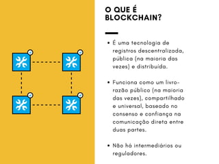 O QUE É
BLOCKCHAIN?
É uma tecnologia de
registros descentralizada,
pública (na maioria das
vezes) e distribuída.
Funciona como um livro-
razão público (na maioria
das vezes), compartilhado
e universal, baseado no
consenso e confiança na
comunicação direta entre
duas partes.
Não há intermediários ou
reguladores.
 