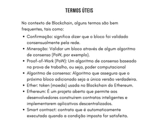 BERKSHIRE UNIVERSITY | COLLEGE OF ARCHITECTURE
TERMOS ÚTEIS
No contexto de Blockchain, alguns termos são bem
frequentes, tais como:
Confirmação: significa dizer que o bloco foi validado
consensualmente pela rede.
Mineração: Validar um bloco através de algum algoritmo
de consenso (PoW, por exemplo).
Proof-of-Work (PoW): Um algoritmo de consenso baseado
na prova de trabalho, ou seja, poder computacional
Algoritmo de consenso: Algoritmo que assegura que o
próximo bloco adicionado seja a única versão verdadeira.
Ether: token (moeda) usada no Blockchain do Ethereum.
Ethereum: É um projeto aberto que permite aos
desenvolvedores construírem contratos inteligentes e
implementarem aplicativos descentralizados.
Smart contract: contrato que é automaticamente
executado quando a condição imposta for satisfeita.
 