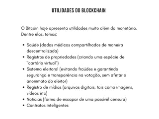 BERKSHIRE UNIVERSITY | COLLEGE OF ARCHITECTURE
UTILIDADES DO BLOCKCHAIN
O Bitcoin hoje apresenta utilidades muito além da monetária.
Dentre elas, temos:
Saúde (dados médicos compartilhados de maneira
descentralizada)
Registros de propriedades (criando uma espécie de
"cartório virtual")
Sistema eleitoral (evitando fraúdes e garantindo
segurança e transparência na votação, sem afetar o
anonimato do eleitor)
Registro de mídias (arquivos digitais, tais como imagens,
vídeos etc)
Notícias (forma de escapar de uma possível censura)
Contratos inteligentes
 