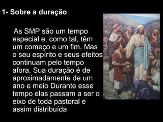 11-- SSoobbrree aa dduurraaççããoo 
AAss SSMMPP ssããoo uumm tteemmppoo 
eessppeecciiaall ee,, ccoommoo ttaall,, ttêêmm 
uumm ccoommeeççoo ee uumm ffiimm.. MMaass 
oo sseeuu eessppíírriittoo ee sseeuuss eeffeeiittooss 
ccoonnttiinnuuaamm ppeelloo tteemmppoo 
aaffoorraa.. SSuuaa dduurraaççããoo éé ddee 
aapprrooxxiimmaaddaammeennttee ddee uumm 
aannoo ee mmeeiioo DDuurraannttee eessssee 
tteemmppoo eellaass ppaassssaamm aa sseerr oo 
eeiixxoo ddee ttooddaa ppaassttoorraall ee 
aassssiimm ddiissttrriibbuuííddaa 
 